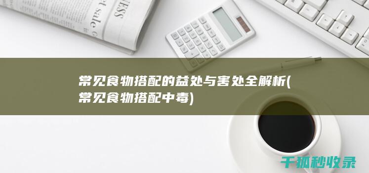 常见食物搭配的益处与害处全解析 (常见食物搭配中毒)