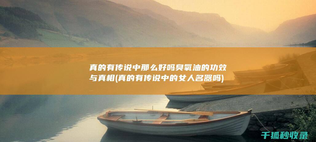 真的有传说中那么好吗 臭氧油的功效与真相 (真的有传说中的女人名器吗)