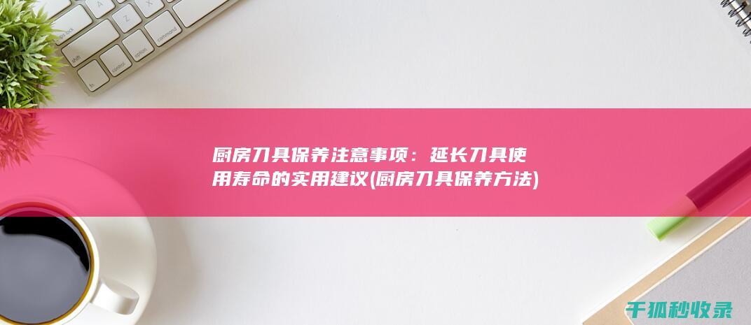 厨房刀具保养注意事项：延长刀具使用寿命的实用建议 (厨房刀具保养方法)