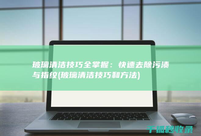 玻璃清洁技巧全掌握：快速去除污渍与指纹 (玻璃清洁技巧和方法)