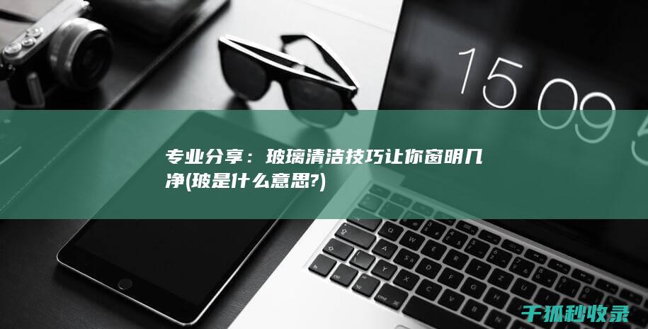 专业分享：玻璃清洁技巧让你窗明几净 (玻是什么意思?)