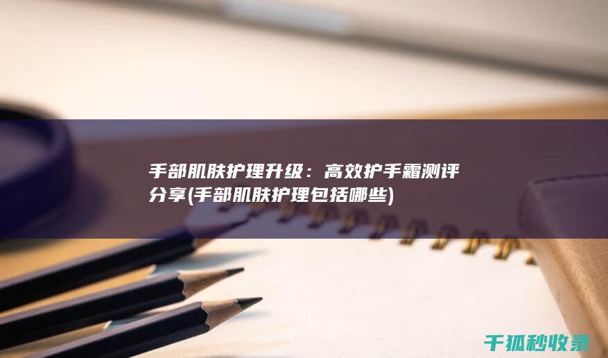 手部肌肤护理升级：高效护手霜测评分享 (手部肌肤护理包括哪些)