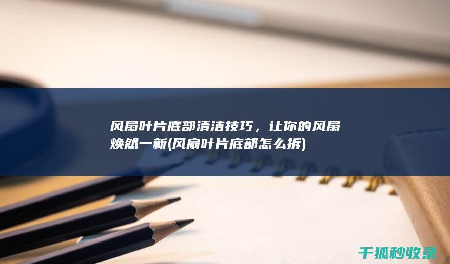 风扇叶片底部清洁技巧，让你的风扇焕然一新 (风扇叶片底部怎么拆)