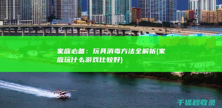 家庭必备：玩具消毒方法全解析 (家庭玩什么游戏比较好)