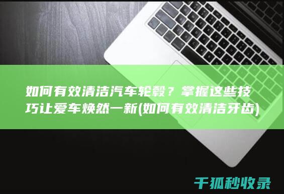 如何有效清洁汽车轮毂？掌握这些技巧让爱车焕然一新 (如何有效清洁牙齿)