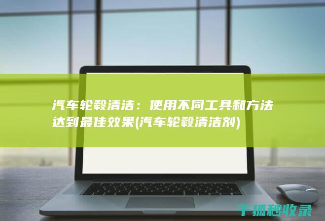 汽车轮毂清洁：使用不同工具和方法达到最佳效果 (汽车轮毂清洁剂)