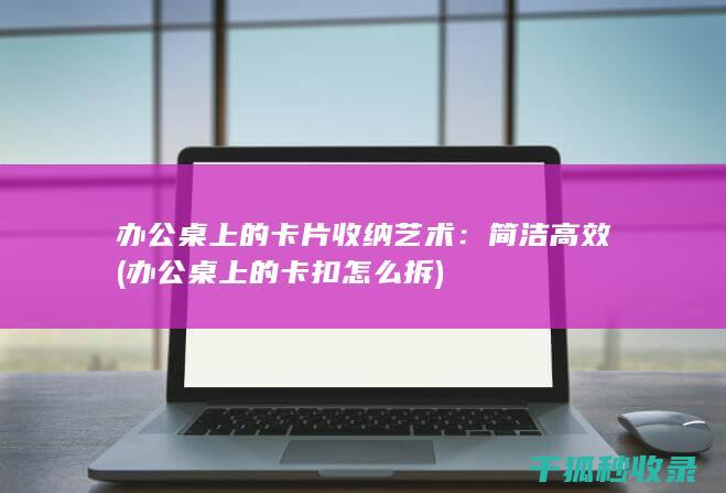 办公桌上的卡片收纳艺术：简洁高效 (办公桌上的卡扣怎么拆)
