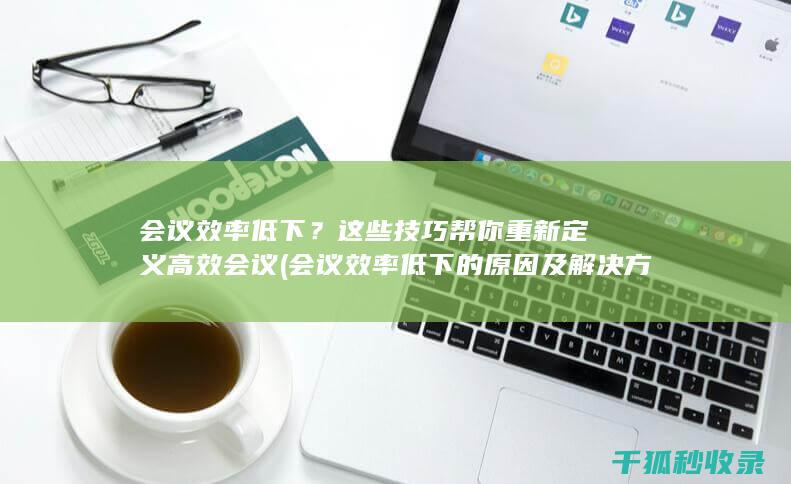会议效率低下？这些技巧帮你重新定义高效会议 (会议效率低下的原因及解决方法)