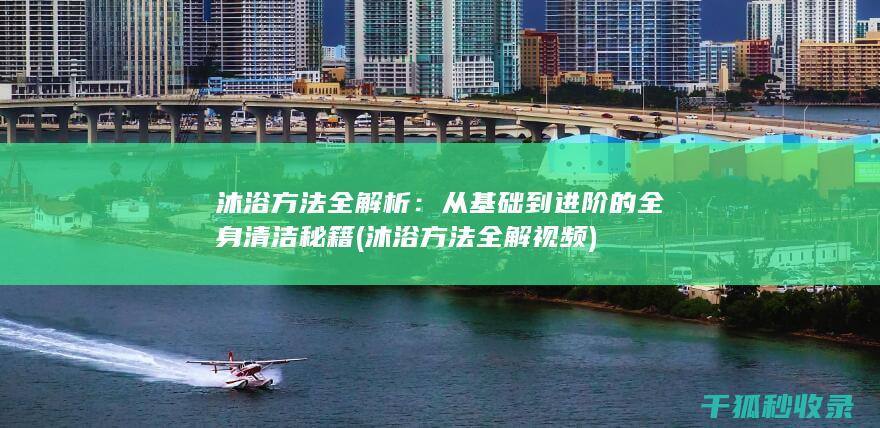 沐浴方法全解析：从基础到进阶的全身清洁秘籍 (沐浴方法全解视频)