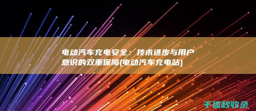 电动汽车充电安全：技术进步与用户意识的双重保障 (电动汽车充电站)