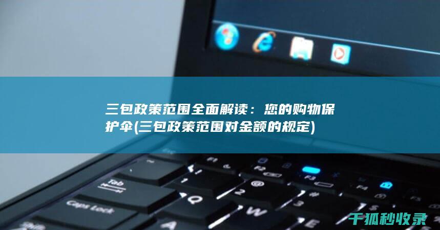 三包政策范围全面解读：您的购物保护伞 (三包政策范围对金额的规定)