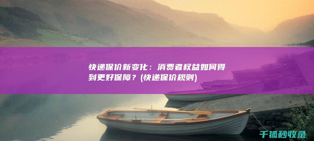 快递保价新变化：消费者权益如何得到更好保障？ (快递保价规则)