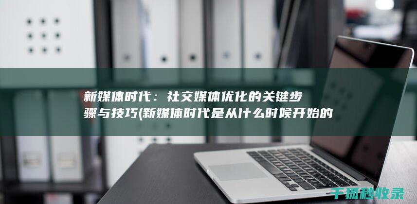 新媒体时代：社交媒体优化的关键步骤与技巧 (新媒体时代是从什么时候开始的)
