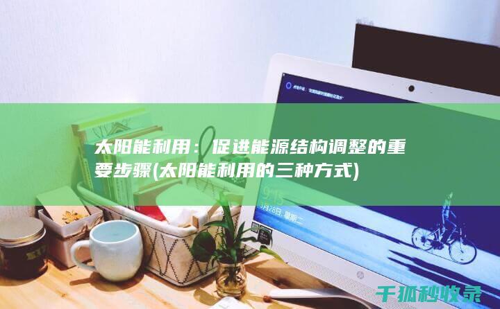 太阳能利用：促进能源结构调整的重要步骤 (太阳能利用的三种方式)