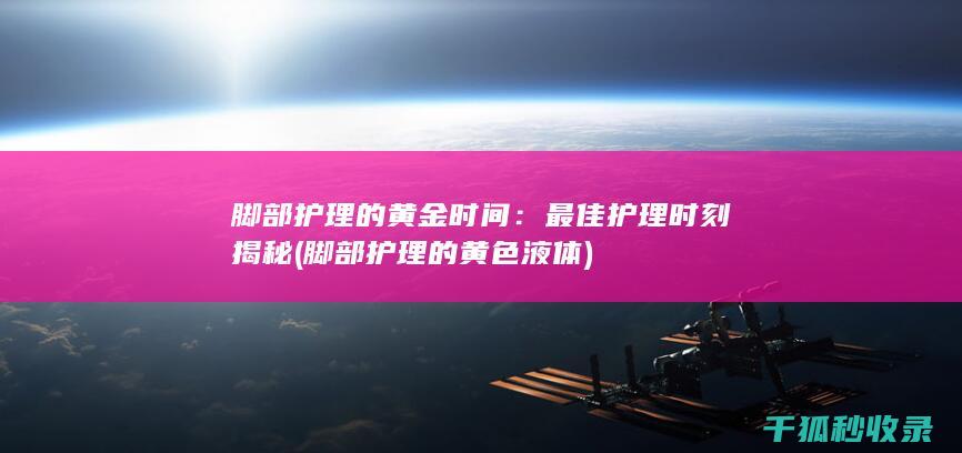 脚部护理的黄金时间：最佳护理时刻揭秘 (脚部护理的黄色液体)