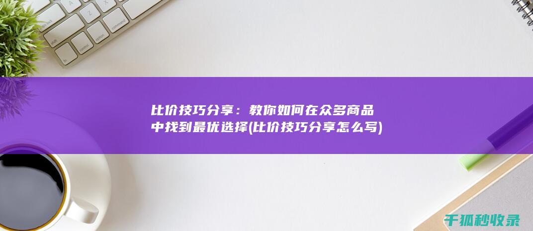 比价技巧分享：教你如何在众多商品中找到最优选择 (比价技巧分享怎么写)