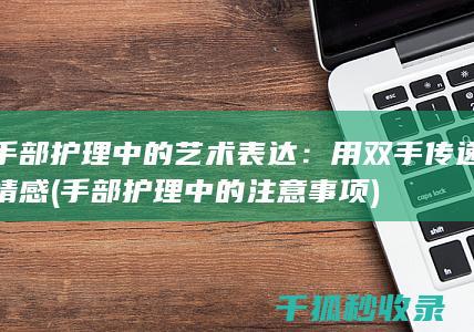 手部护理中的艺术表达：用双手传递情感 (手部护理中的注意事项)