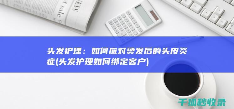头发护理：如何应对烫发后的头皮炎症 (头发护理如何绑定客户)