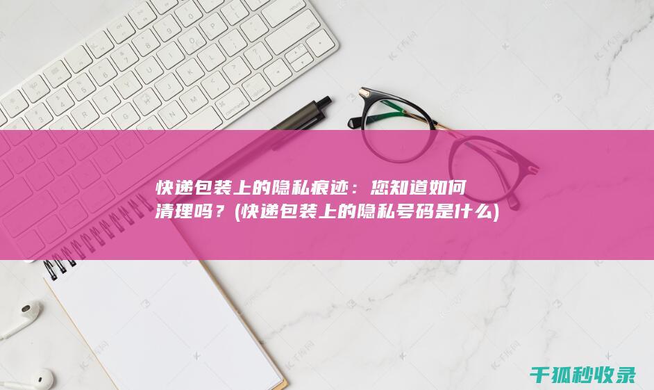 快递包装上的隐私痕迹：您知道如何清理吗？ (快递包装上的隐私号码是什么)