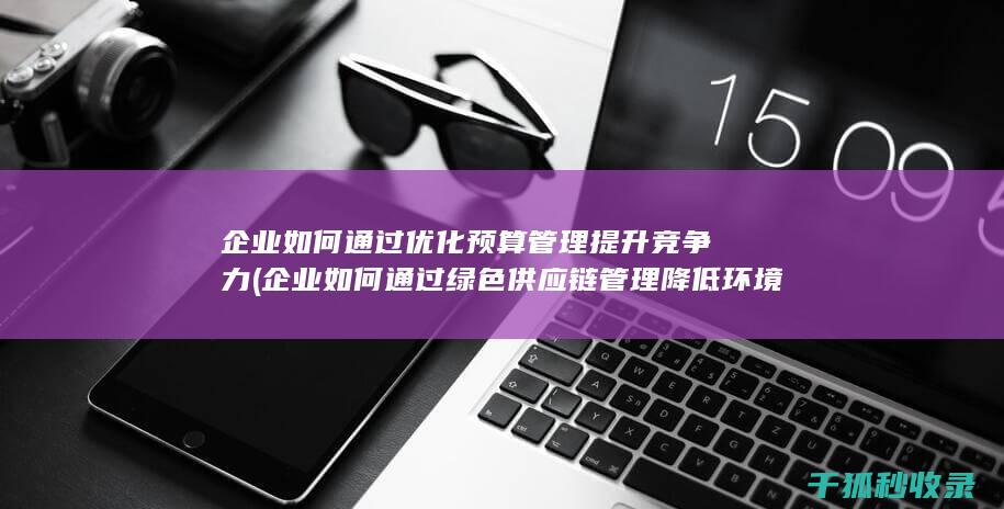 企业如何通过优化预算管理提升竞争力 (企业如何通过绿色供应链管理降低环境影响)