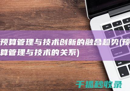 预算管理与技术创新的融合趋势 (预算管理与技术的关系)