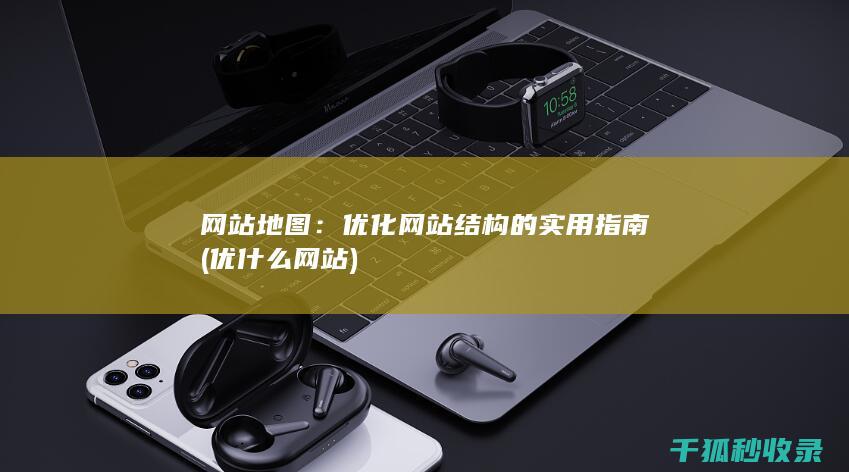 网站地图：优化网站结构的实用指南 (优什么网站)