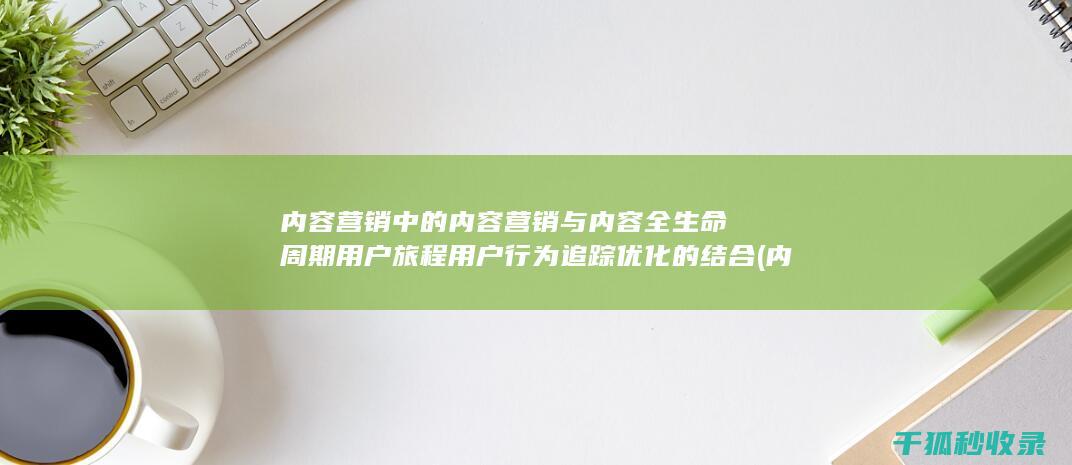 内容营销中的内容营销与内容全生命周期用户旅程用户行为追踪优化的结合 (内容营销中的内容选择十分重要)