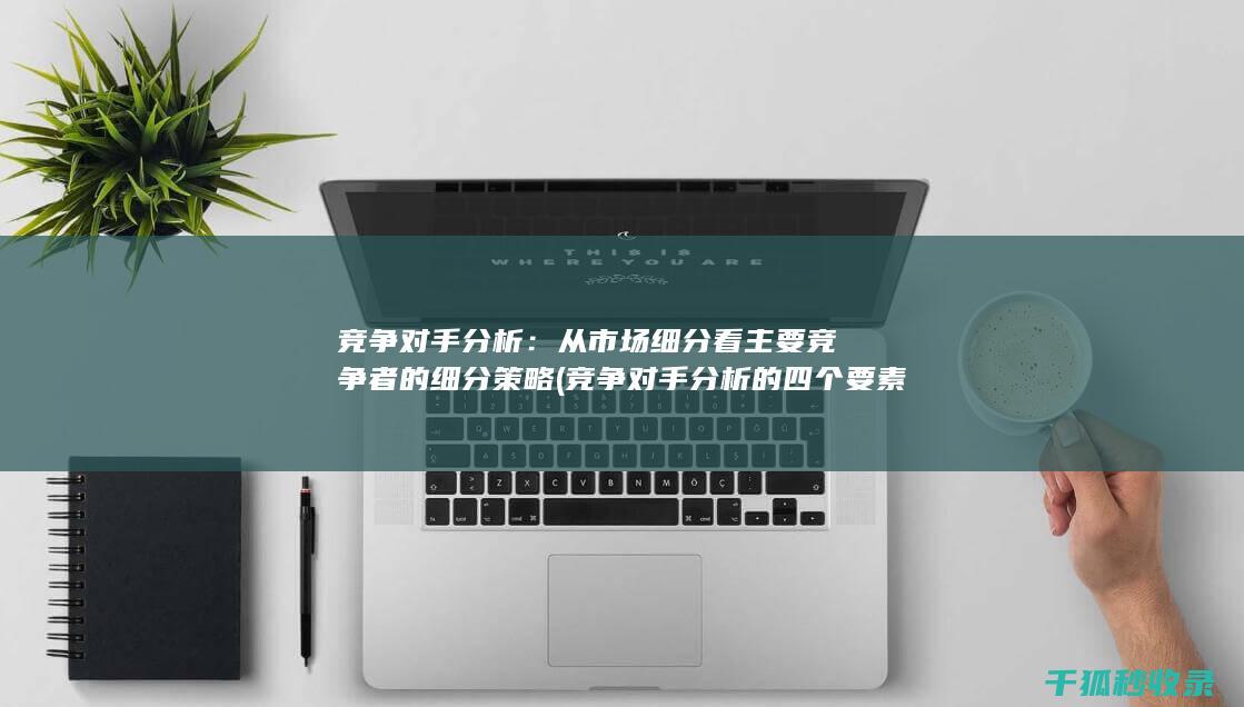 竞争对手分析：从市场细分看主要竞争者的细分策略 (竞争对手分析的四个要素)